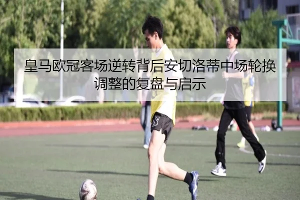 皇马欧冠客场逆转背后安切洛蒂中场轮换调整的复盘与启示